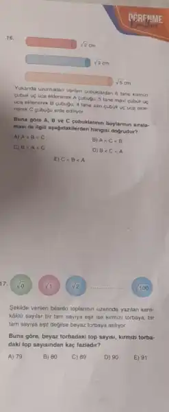 17.
sqrt (0)
square 
square  sqrt (3) cm
square 
Yukarida uzunluklari verilen cubuklardan 6 tane kirmizi
cubuk uç uca eklenerek A cubugu, 5 tane mavi cubuk uç
uca eklenerek B cubugu 4 tane sari cubuk uç uca ekle.
nerek C cubugu elde ediliyor.
Buna gore A, B ve C cubuklarmin boylarinin sirala-
masi ile ilgili aşagidakilerden hangisi dogrudur?
A) Alt Blt C
B) Alt Clt B
C) Blt Alt C
D) Blt Clt A
E) Clt Blt A
sqrt (2)
Sekilde verilen bilardo toplannin üzerinde yazilan kare-
koklü sayilar bir tam sayiya eşit ise kirmizi torbaya, bir
tam sayiya eşit değilse beyaz torbaya atiliyor.
Buna gore, beyaz torbadaki top sayisi kirmizi torba-
daki top sayisindan kaç fazladir?
A) 79
C) 89
D) 90
sqrt (1)
100