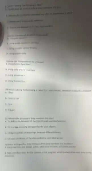 17)Which among the following is false?
A. Object must be created before using members of a class
B. Memory for an object is allocated only after its constructor is called
C. Objects can't be passed by reference
D. Objects sire depends on its class data members
innow members of an object are scressed?
A Using dot operator
B. Using scope resolution operator
C. Using member names directly
D. Ueing pointer only
19) How can Encapsulation be achieved?
A. Using Access Specifiers
B. Using only private members
C. Using inheritance
D. Using Abstraction
20)Which among the following is called first, automatically,whenever an object is created?
A. Class
B. Constructor
C. New
D. Trigger
21)What is the purpose of data members in a class?
A. To define the behavior of the class through member functions
B. To manage memory allocation for the class objects
C. To represent the relationships between different classes
D. To store attributes of the class and allow controlled access
22)What distinguishes data members from local variables in a function?
A. Date members are always public, while local variables are always private
B. Data members exist for the lifetime of the program, while local variables exist only during
execution