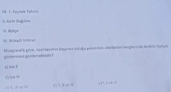 18. 1. Kaynak Tahsisi
II. Gelir Dagilimi
III. Bütçe
IV. Iktisadi Istikrar
Musgrave'e gore, ozel kesimin başarisiz oldugu yukaridaki alanlardan hangilerinde devletin faaliyet
gostermesi gerekmektedir?
a) Ive II
b) Ive III
c) 11, ill ve iv
c) 1, ilve IV
e) 1,11 ve III