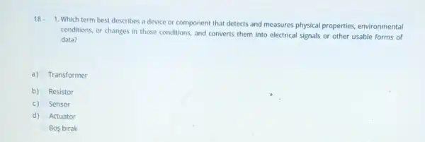 18 -
1. Which term best describes a device or component that detects and measures physical properties environmental
conditions, or changes in those conditions, and converts them into electrical signals or other usable forms of
data?
a) Transformer
b) Resistor
C) Sensor
d) Actuator
Bos birak