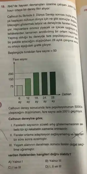 18. 1947 de hayvan davranişlari üzerine calişan John cs
houn ortaya bir deney fikri atlyor:
Calhoun bu fikrinde II Dũnya Savagi sonrasi hizla an.
ya başlayan nüfusun dũnya için ne gibi sonuçlar dogura.
bileceğini gostermek istiyor ve deneyinde fareleri kulit
yor. Hayvanlara sinirsiz yiyecek ve içecek saglayp.
tehlikelerden tamamen anndirimis bit ortam haziling
Yapmiş olduğu bu deneyde fare popủlasyonunun as.
bir sekilde artacağini düş ünürken 28 sonu.
cu ortaya aşağidaki grafik Clklyor.
Baslangiqta birakilan fare sayisl=50
Calhoun deney sonucunda fare popülasyonunun 5000'e
ulaşacağini düşünürken , fare sayisi asla 200'' geçmiyor.
Calhoun deneyine gōre;
1. Farelerin sayisinin sürekl artis gostermemesinin se-
bebi tũr içi rekabetin zamanla artmasidir.
II. Fareler ortama adaptasyon sağlayamamiş ve sayllan
bir süre sonra azalmiştir.
III. Yaşam alaninin daralmasi sonucu fareler dogal seçi-
lime uğramiştir.
verilen ifadelerden hangjieri dogru olabilit?
A) Yalniz I
C) Ive III
B) Yalniz III
D) I, II ve III
19