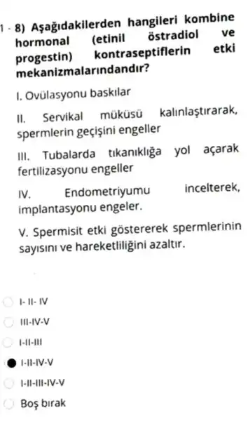 1-8) Aşağidakilerc len hangileri kombine
hormonal (etinil ostradiol ve
progestin) kontr aseptiflerin etki
mekanizmalarind landir?
I. Ovülasyonu baskilar
II. Servikal múküsu kalinlaştirarak,
spermlerin geçişini engeller
III. Tubalarda tikanikliga yol açarak
fertilizasyonu engeller
IV Endometriyumu
incelterek,
implantasyonu engeler.
V. Spermisit etki gostererek spermlerinin
sayisini ve hareketliligini azaltir.
I-II- IV
III-IV-V
I-II-III
I-II-IV-V
I-II-III-IV-V
Bos birak