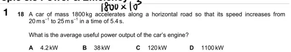 18 A car of mass 1800 kg accelerates along a horizontal road so that its speed increases from
20ms^-1 to 25ms^-1 in a time of 5.4s.
What is the average useful power output of the car's engine?
A 4.2 kW
B 38KW
C 120kW
D 1100 kW