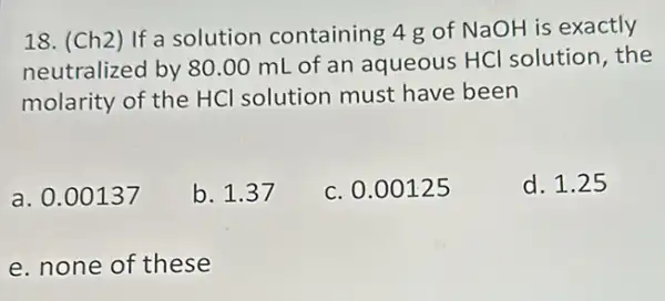 18. (Ch2) If a solution containing 4 g of NaOH is exactly
neutralized by 80.00 mL of an aqueous HCl solution, the
molarity of the HCl solution must have been
a. 0.00137
b. 1.37
c. 0.00125
d. 1.25
e. none of these