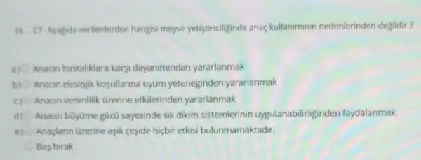 18. CT-Asagida verilenlerden hangisi meyve yetistiriciliginde anaç kullaniminin nedenlerinden degildir?
Anacin hastaliklara karsi dayanimindan yararlanmak
b) Anacin ekolojik kosullarina uyum yeteneginden yararlanmak
c) Anacin verimlilik üzerine etkilerinden yararlanmak
d) Anacin bũyüme gücü sayesinde sik dikim sistemlerinin uygulanabilirliginden faydalanmak.
Anaçlarin üzerine aşll ceşide hiçbir etkisi bulunmamaktadir.
Bos birak