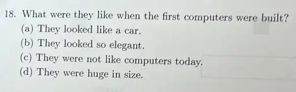 18. What were they like when the first computers were built?
(a) They looked like a car.
(b) They looked so elegant.
(c) They were not like computers today.
(d) They were huge in size.