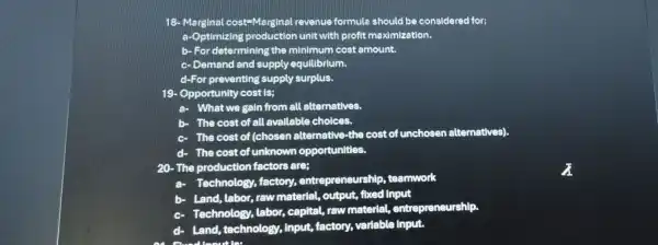 18- Marginal cost-Marginal revenue formula should be considered for;
a-Optimizing unit with profit maximization.
b- For determining the minimum cost amount.
c- Demand and supply equilibrium.
d-For preventing supply surplus.
19- Opportunity cost IS:
a- What we gain from all alternatives.
b- The cost of all available choices.
The cost of (chosen alternative-the cost of unchosen alternatives).
- The cost of unknown opportunities.
20-The production factors are;
Technology, factory,entrepreneurship , teamwork
b- Land, labor, raw material, output,fixed Input
c.
Technology, labor capital, raw material,entrepreneurship.
- Land, technology , Input, factory,variable input.