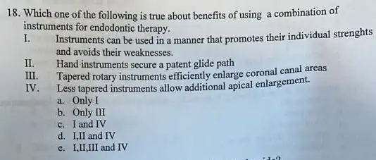 18. Which one of the following is true about benefits of using a combination of
instruments for endodontic therapy.
I. Instruments can be used in a manner that promotes their individual strenghts
and avoids their weaknesses.
II. Hand instruments secure a patent glide path
Tapered rotary instruments efficiently enlarge coronal canal areas
IV. Less tapered instruments allow additional apical enlargement.
a. Only I
b. Only II
c. I and IV
d. I,II and IV
e. I,II,III and IV