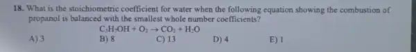 18. What is the stoichiometric coefficient for water when the following equation showing the combustion of
propanol is balanced with the smallest whole number coefficients?
C_(3)H_(7)OH+O_(2)arrow CO_(2)+H_(2)O
A) 3
B) 8
C) 13
D) 4
E) 1