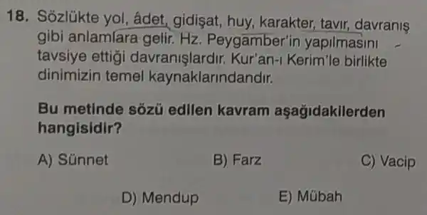 18. Sózlükte yol, âdet gidisat, huy karakter, tavir,davranis
gibi anlamlara gelir.Hz . Peygamber'in yapilmasini
tavsiye ettigi Kur'an-Kerim'le birlikte
dinimizin temel kaynaklarindandir.
Bu metinde sózú edilen kavram aşağidakilerden
hangisidir?
A) Súnnet
B) Farz
C) Vacip
D) Mendup
E) Múbah