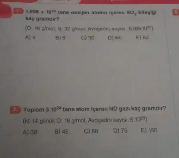 1,806times 10^23 tane oksijen atomu iceren SO_(3) bilegigi
kaç gramdir?
(O: 16g/mol S: 32g/mol Avogadro sayisi: 6,02times 10^23)
A) 4
B) 8
C) 32
D) 64
E) 80
2.Toplam 3.10^24 tane atom iceren NO gazi kaç gramdir?
(N: 14g/mol , 0: 16g/mol Avogadro sayisi: 6.10^23)
A) 30
B) 45
C) 60
D) 75
E) 150
5.