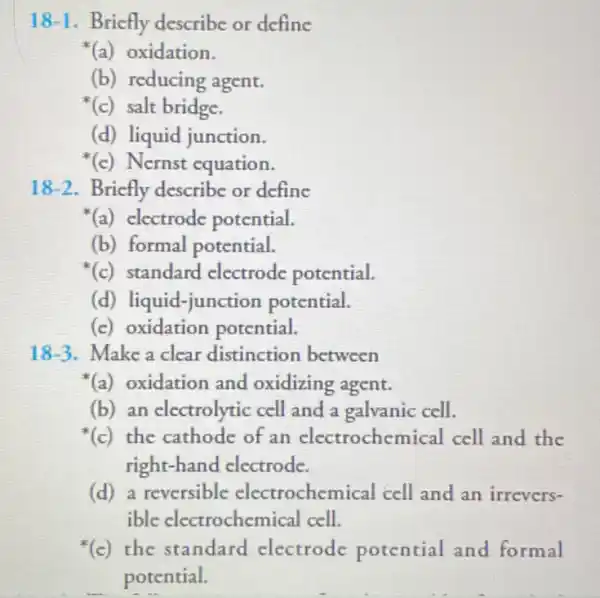 18-1 . Bricfly describe or define
(a) oxidation.
(b) reducing agent.
(c) salt bridge.
(d) liquid junction.
(c) Nernst equation.
18-2 . Bricfly describe or define
(a) electrode potential.
(b) formal potential.
(c) standard electrode potential.
(d) liquid-junction potential.
(c) oxidation potential.
18-3. Make a clear distinction between
(a) oxidation and oxidizing agent.
(b) an electrolytic cell and a galvanic cell.
(c) the cathode of an electrochen nical cell and the
right-hand electrode.
(d) a reversible electrochemical cell and an irrevers-
ible electrochemical cell.
(c)the standard electrode potential and formal
potential.