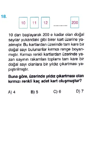 18.
10 dan başlayarak 200 e kadar olan doğal
sayilar yukandaki gibi birer kart uzerine ya-
zilmiştur. Bu kartlardan uzerinde tam kare bir
doğal sayi bulunanlar kirmizi renge boyan-
miştir. Kirmizi renkli kartlardan üzerinde ya-
zan sayinin rakamlari toplami tam kare bir
doğal sayi olanlara bir ylldiz çikartmasi ya-
piştirilmiştir.
Buna gōre, üzerinde yldz gikartmasi olan
kirmizi renkli kaç adet kart oluşmuştur?
A) 4
B) 5
C) 6
D) 7