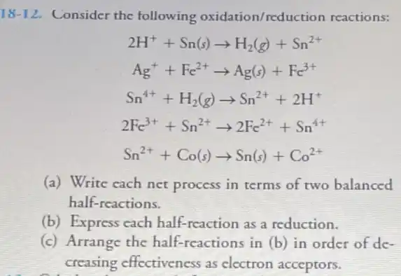 18-12 Consider the following oxidation/reduc tion reactions:
2H^++Sn(s)arrow H_(2)(g)+Sn^2+
Ag^++Fc^2+arrow Ag(s)+Fc^3+
Sn^4++H_(2)(g)arrow Sn^2++2H^+
2Fc^3++Sn^2+arrow 2Fc^2++Sn^4+
Sn^2++Co(s)arrow Sn(s)+Co^2+
(a) Write each net process in terms of two balanced
half-reactions.
(b) Express cach half-reaction as a reduction.
(c) Arrange the half -reactions in (b) in order of de-
creasing effectiveness as electron acceptors.