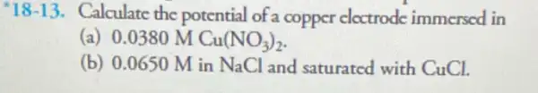 18-13. Calculate the potential of a copper cloctrode immersed in
(a) 0.0380 M Cu(NO_(3))_(2)
(b) 0.0650 M in NaCl and saturated with CuCl.