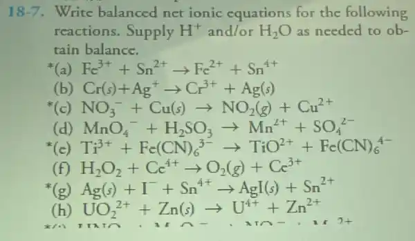 18-7 Write balanced net ionic equations for the following
reactions.Supply H^+ and/or H_(2)O as needed to ob-
tain balance.
(a) Fc^3++Sn^2+arrow Fc^2++Sn^4+
(b) Cr(s)+Ag^+arrow Cr^3++Ag(s)
NO_(3)^-+Cu(s)arrow NO_(2)(g)+Cu^2+
c MnO_(4)^2+H_(2)SO_(3)arrow Mn^2++SO_(4)^2-
(c) Ti^3++Fc(CN)_(6)^3-arrow TiO^2++Fc(CN)_(6)^4-
H_(2)O_(2)+Cc^4+arrow O_(2)(g)+Cc^3+
(g) Ag(s)+I^-+Sn^4+arrow AgI(s)+Sn^2+
UO_(2)^2++Zn(s)arrow U^4++Zn^2+