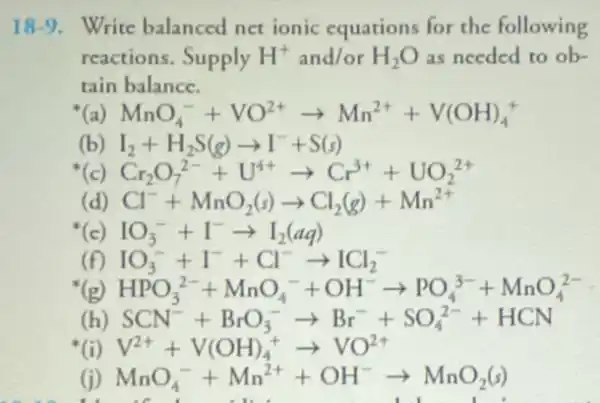 18-9. Write balanced net ionic equations for the following
reactions. Supply H^+ and/or H_(2)O as needed to ob-
tain balance.
( MnO_(4)^-+VO^2+arrow Mn^2++V(OH)_(4)^+
(b) I_(2)+H_(2)S(g)arrow I^-+S(s)
Cr_(2)O_(7)^2-+U^4+arrow Cr^3++UO_(2)^2+
( Cl^-+MnO_(2)(s)arrow Cl_(2)(g)+Mn^2+
IO_(3)^-+I^-arrow I_(2)(aq)
HPO_(3)^2-+MnO_(4)^-+OH^-arrow PO_(4)^3-+MnO_(4)^2-
SCN^-+BrO_(3)^-arrow Br^-+SO_(4)^2-+HCN
MnO_(4)^-+Mn^2++OH^-arrow MnO_(2)(s)