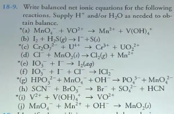 18-9. Write balanced net ionic equations for the following
reactions.Supply H^+ and/or H_(2)O as needed to ob-
tain balance.
(a) MnO_(4)^-+VO^2+arrow Mn^2++V(OH)_(4)^+
(b) I_(2)+H_(2)S(g)arrow I^-+S(s)
( Cr_(2)O_(7)^2-+U^4+arrow Cr^3++UO_(2)^2+
(d) Cl^-+MnO_(2)(s)arrow Cl_(2)(g)+Mn^2+
(c) IO_(3)^-+I^-arrow I_(2)(aq)
IO_(3)^-+I^-+Cl^-arrow ICl_(2)^-
(f)
(h) SCN^-+BrO_(3)^-arrow Br^-+SO_(4)^2-+HCN
V^2++V(OH)_(4)^+arrow VO^2+
I
(1) MnO_(4)^-+Mn^2++OH^-arrow MnO_(2)(s)