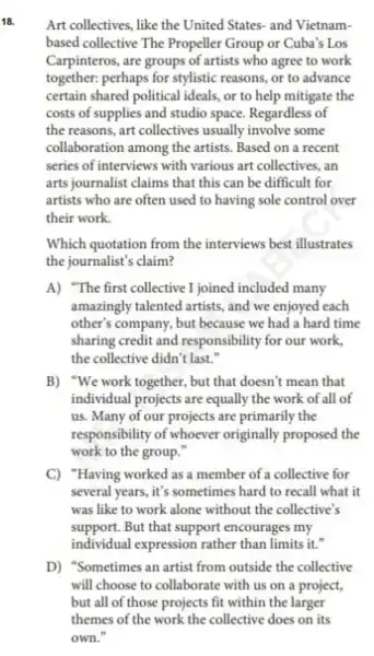 18.
Art collectives , like the United States-and Vietnam-
based collective The Propeller Group or Cuba's Los
Carpinteros , are groups of artists who agree to work
together:perhaps for stylistic reasons or to advance
certain shared political ideals or to help mitigate the
costs of supplies and studio space Regardless of
the reasons, art collectives usually involve some
collaboration among the artists. Based on a recent
series of interviews with various art collectives, an
arts journalist claims that this can be difficult for
artists who are often used to having sole control over
their work.
Which quotation from the interviews best illustrates
the journalist's claim?
A) "The first collective I joined included many
amazingly talented artists , and we enjoyed each
other's company, but because we had a hard time
sharing credit and responsibility for our work,
the collective didn't last."
B) "We work together, but that doesn't mean that
individual projects are equally the work of all of
us. Many of our projects are primarily the
responsibility of whoever originally proposed the
work to the group."
C)Having worked as a member of a collective for
several years it's sometimes hard to recall what it
was like to work alone without the collective's
support. But that support encourages my
individual expression rather than limits it."
D)"Sometimes an artist from outside the collective
will choose to collaborate with us on a project.