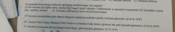 18-Asağidakilerden hangisi farksizlik egrilerinin õzelliklerinden biri degildir?
A) Her noktada ayni egime sahip olmalar eğimli olmalari C)Birbirlerini ve eksenleri kesmemeleri D) Genellikle orijine
gõre disbúkey olmalari E) Orijinden uzaklaştikẹa fayda seviyelerinin artmasi
19- Sayisalci ekonomistlere gõre tüketici dengesini degistiren nedenleri sekiller uzerinde gosteriniz.
(6+6+6=18P)
20- Toplam Fiziki Uretim , Marjinal Fiziki Uretim ve Ortalama Fiziki üretim egrilerini tek sekil uzerinde gosteriniz.
(6+6+6=18P)
21- Kardinal iktisatçilara túketici dengesi nasil olusur, sekil uzerinde gosteriniz.
(5+5=10P)