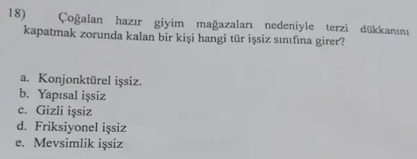 18)
Cogalan hazir giyim magazalar nedeniyle terzi dükkanini
kapatmak zorunda kalan bir kişi hangi tũr işsiz sinifina girer?
a. Konjonktürel issiz.
b. Yapisal issiz
c. Gizli issiz
d. Friksiyonel issiz
e. Mevsimlik issiz