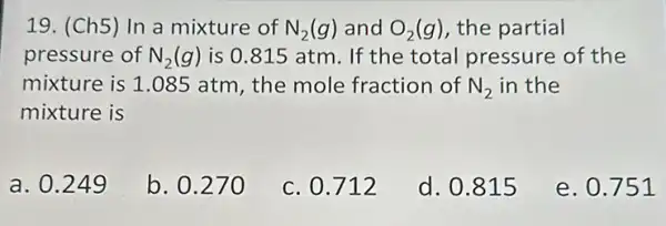 19. (Ch5) In a mixture of N_(2)(g) and O_(2)(g) the partial
pressure of N_(2)(g) is 0.815 atm . If the total pressure of the
mixture is 1.085 atm, the mole fraction of N_(2) in the
mixture is
a. 0.249
b. 0.27 o
c. 0.712
d. 0.815
e. 0.751