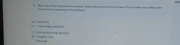 19. What is the critical component of a computer system that converts electrical power from an outlet into usable power
for the internal components of the computer?
a) Hard Drive
b) Power Supply Unit (PSU)
c) Central Processing Unit (CPU)
d) Graphics Card
Bos birak