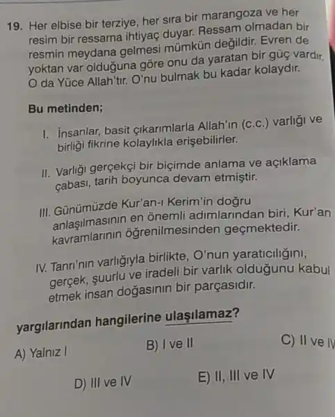 19. Her elbise bir terziye, her sira bir marangoza ve her
resim bir ressama ihtiyaç duyar.Ressam olmadan bir
resmin meydana gelmesi mũmkún degildir. Evren de
yoktan var olduguna gòre onu da yaratan bir gúç vardir.
da Yúce Allah'tir.O'nu bulmak bu kadar kolaydir.
Bu metinden;
I. insanlar, basit çikarimlarla Allah'in (c.c.) varligi ve
birligi fikrine kolaylikla erisebilirler.
II. Varligi gerçekçi bir biçimde anlama ve açiklama
cabasi, tarih boyunca devam etmiştir.
III. Gũnümüzde Kur'an-1 Kerim'in
anlaşilmasinin en onemli adimlarindan biri , Kur'an
kavramlarinir ôgrenilmesinden geçmektedir.
IV. Tanri'nin varligiyla birlikte , O'nun yaraticiligini,
gergek, suurlu ve iradeli bir varlik oldugunu kabul
etmek insan dogasinin bir parçasidir.
yargilarindan hangilerine ulaşilamaz?
A) Yalniz I
B) I ve II
C) II ve IV
D) III ve IV
E) II, III ve IV