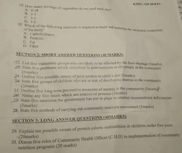19. How many servings of vegetables do we need each day?
A. 6-18
B. 2-3
C. 3-5
D. 1-2
KMTC/QP-08/EPS
20. Which of the following nutrients is required to build and maintain the structural component
of the body?
A. Carbohydrates
B . Proteins
C. Fat
D. Fibre
SECTION 2:SHORT ANSWER QUESTIONS (40 MARKS)
21. List five vulnerable groups who are likely to be affected by the food shortage (5marks)
22. State five problems which contribute to poor nutrition in old people in the community
(5marks)
23. Outline five possible causes of poor protein in child's diet (5marks)
24. State five groups of children who are at risk of developing anemia in the community
(marks)
25. Outline five long term preventive measures of anemia in the community (5marks)
26. Name any five foods which are sources of proteins (5marks)
20 State five measures the government has put in place to combat micronutrient deficiencies
(5marks)
28. State five methods of carrying out community nutrition assessment (5marks)
SECTION 3:LONG ANSWER QUESTIONS (40MARKS)
29. Explain ten possible causes of protein calorie malnutrition in children under five years
- (20marks)
30. Discus five roles of Community Health Officer (C H.O) in implementation of community
nutrition programs (20 marks)