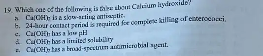 19. Which one of the following is false about Calcium hydroxide?
a. Ca(OH)_(2) is a slow-acting antiseptic.
b. 24-hour contact period is required for complete killing of enterococci.
c. Ca(OH)_(2) has a low pH
d. Ca(OH)_(2) has a limited solubility
e. Ca(OH)_(2) has a broad-spectrum antimicrobial agent.