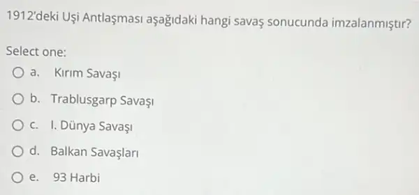 1912'deki Uşi Antlaşmasi aşağidaki hangi savas sonucunda imzalanmiştir?
Select one:
a. Kirim SavaşI
b. Trablusgarp Savaşi
c. I. Dünya SavaşI
d. Balkan Savaşlari
e. 93 Harbi