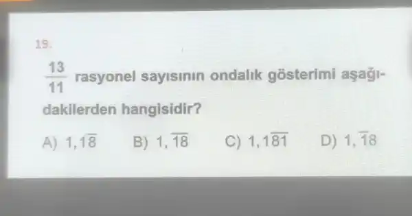 19.
(13)/(11) rasyonel sayisinin ondalik gosterimi asagl-
dakilerden hangisidir?
A) 1,1overline (8)
B) 1,overline (18)
C) 1,1overline (81)
D) 1,overline (18)