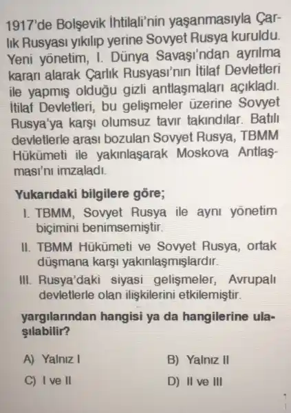 1917'de Bolsevik intilali'nin yasanmasiyla Car-
lik Rusyasi yikilip yerine Sovyet Rusya kuruldu.
Yeni yōnetim , I. Dũnya Savasindan ayrilma
karan alarak Carlik Rusyasi'nin itilaf Devletleri
ile yapmis oldugu gizli antlasmalar acikladi
itilaf Devletleri,bu gelismeler üzerine Sovyet
Rusya'ya karşi olumsuz tavir takindllar . Batill
devletlerle arasi bozulan Sovyet Rusya, TBMM
Hükümeti ile yakinlasarak Moskova Antlas-
masi'ni imzaladi.
Yukaridaki bilgilere gōre;
I. TBMM , Sovyet Rusya ile ayni yonetim
bigimini benimsemiştir.
II. TBMM Hükümeti ve Sovyet Rusya , ortak
düsmana kargi yakinlaşmişlardir.
III. Rusya'daki siyasi gelismeler , Avrupall
devletlerle olan iliskilerini etkilemiştir.
yargilarinda n hangisi ya da hangilerine ula-
silabilir?
A) Yalniz I
B) Yalniz II
C) Ive II
D) II ve III