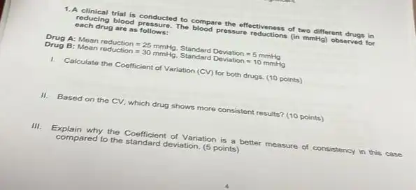 1.A clinical trial is conducted to compare the effectiveness of two different drugs in
reducing blood pressure. The blood pressure reductions (in mmith)observed for
each drug are as follows:
A:
Mean reductoon=25mmilgy,StandardDeviation=5montgoMeanreductoon=30mmilgg,StandardDeviatoon=10mmilggyl
Drug B:
1. Calculate the Coefficient of Variation (CV) for both drugs. (10 points)
II.Based on the CV.which drug shows more consistent results? (10 points)
III. Explain why the Coefficient of Variation is a better measure of consistency in this case
compared to the standard deviation (5 points)