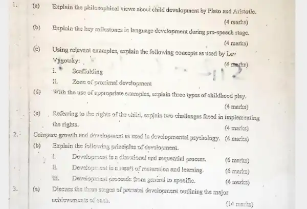 1.
(a) Explain the philosophical views about child development by Plato and Aristotle.
(b)Explain the key milestones in lenguage development during pre-speech stage.
(4 marks)
(4 marks)
(c)
Using relevant examples, explain the following concepts as used by Lev
Vygoisky:
(a marks)
i. Scafiolding
A. Zone of proximal development
(d)With the use of oppropriate examples, explain three types of childhood play.
(4 marks)
(e) .Referring to the rights of the child, explain two challenges faced in implementing
the rights.
(6. marks)
2.
Coinyoure growth and development as used in developmental psychology. (4 marks)
(b) Explain the following principles of development.
i. Development is a circuitonal and sequential process.
(6 marks)
it. Development is e result of maintion and learning.
(6 marks)
tii. Development proceeds from grassmat!to specifiC.
(4 marks)
3.
(a)
Discuss the three stages of prenated development outlizing the major
schievements of coch.
(14 marks)