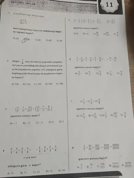 1.a pozitif tam say olmak üzere,
(a+9)/(2a+1)
kesri bileşik kesir ise a nin alabileceği değer-
ler toplami kaçtir?
2.Degeri (7)/(8) olan bir kesrin payindan paydasi-
nin yarisi gikartildiginda olusan yeni kesrin pa-
yi ile paydasinin toplam 132 olduğuna gõre,
başlangiçtaki kesrin payi ile paydasinin topla-
mi kaçtir?
A) 105 B) 120 C) 150 D) 165 E) 180
3. ((3)/(5)-(7)/(11)+(13)/(21))-((13)/(5)-(7)/(11)-(8)/(21))
işleminin sonucu kaçtir?
A) -1 B) -2 C) -3 D) 0 E) 1
4.
(2)/(3)-(3)/(4)+(2)/(3)-(3)/(4)
(2)/(3)-(3)/(4)+(2)/(3)=(1)/(4)
n lane terim
olduguna góre. n kaçtir?
A) 10
B) 11
C) 12
D) 13
E) 14
(1-(1)/(2))cdot (2-(2)/(3))cdot (3-(3)/(4))... ... (9-(9)/(10))
Işleminin sonucu kaçtir?
A) 91 B) 10! C) (9!)/(10) D) (81)/(10) E) (9)/(2)
(1)/(7)-(2)/(9)+(3)/(7)-(4)/(9)+(5)/(7)-(6)/(9)+ldots +(13)/(7)-(14)/(9)
işleminin sonucu kaçtir?
A) (3)/(7) B) (6)/(7) C) (5)/(9) D) (7)/(9) E) (11)/(9)
7.
11(1)/(3)-12(3)/(4)+13(5)/(6)
işleminin sonucu kaçtir?
A) 12(5)/(12) B) 11(5)/(12) C) 9(1)/(2) D) (147)/(12) . E) (73)/(6)
(3)/(7)+(33)/(77)+(333)/(777)+(3333)/(7777)+(33333)/(77777)
işleminin sonucu kaçtir?
(3)/(7) B) (15)/(7) (155)/(777) (11111)/(77777) E) (15151)/(77777)