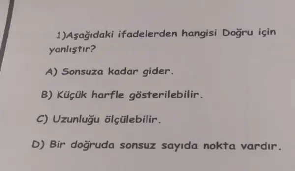 1)Asagidaki ifadelerden hangisi Dogru için
yanlistir?
A) Sonsuza kadar gider.
B) Kücük harfle gosterilebilir.
C) Uzunlugu olçülebilir.
D) Bir dogruda sonsuz sayida nokta vardir.