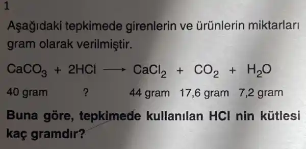 1
Asagidaki tepkimede girenlerin ve Grünlerin miktarlari
gram olarak verilmiştir.
CaCO_(3)+2HClarrow CaCl_(2)+CO_(2)+H_(2)O
40 gram ?	44 gram 17 ,ô gram 7,2 gram
Buna gore , tepkimede kullanilan HCI nin kütlesi
kaç gramdir?