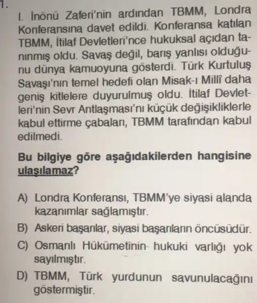 1.
I. inônü Zaferi'nin ardindan TBMM . Londra
Konferansina davet edildi . Konferansa katilan
TBMM, itilaf Devletleri'nce hukuksal açidan ta-
ninmis oldu . Savas değil,baris yanlisi oldugu-
nu dünya kamuoyuna gosterdi . Türk Kurtulus
Savasi'nin temel hedefi olan Misak-I Milli daha
genis kitlelere duyurulmus oldu. itilaf Devlet-
leri'nin Sevr Antlasmas sini kúcũk değisikliklerle
kabul ettirme cabalar , TBMM tarafindan kabul
edilmedi.
Bu bilgiye gore asagidakilerden hangisine
ulasilamaz?
A) Londra Konferansi , TBMM'ye siyasi alanda
kazanimlar saglamiştir.
B) Askeri basarilar , siyasi basarilarin oncüsüdür.
C) Osmanli Hükümetinin hukuki varligi yok
sayllmiştir.
D) TBMM , Türk yurdunun savunulacağini
gostermiştir.