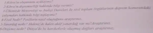 1-Kibris'in olusumunu açiklayiniz?
2-Kibris'in depremselligi hakkinda bilgi veriniz?
3-Olkemizde Meteoroloji ve Jeoloji Daireleri ile sivil toplum orgütlerinin deprem konusundaki
calismalar hakkinda bilgi toplayiniz?
4-Fosil Nedir ? Fosillerin nasil olustugunu arastiriniz.
5-Yanardag nedir? Akdeniz 'de halen aktif yanardag var mi? Arastiriniz.
6-Orojenez nedir?Dũnya'da bu hareketlerle olusmus daglar arastiriniz.