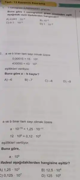 1.nanogram 0,00000000 gramdir
Buna gore 1 nanogramin gram cinsinden esiti
agagidaki Usto Ifadelerden hangisidir?
A) 0,001cdot 10^-6
C) 0,1cdot 10^-9
B) 10^6
D) 1cdot 10^-6
2. aveb birer tam sayi olmak Ozere
0,00015=15cdot 10^a
430000=43cdot 10^b
eşitlikleri veriliyor.
Buna gore a-b kaçtir?
A) -6
B) -7
C) -8
D) -9
a ve b birer tam sayi olmak tizere
acdot 10^-10=1,25cdot 10^-11
12cdot 10^b=0,12cdot 10^8
eşitlikleri veriliyor.
Buna góre,
a. 10^b
ifadesi aşağidakilerden hangisine eşittir?
4) 1,25cdot 10^3
B) 12,5cdot 10^4
c) 0,125cdot 10^7
D) 125cdot 10^4