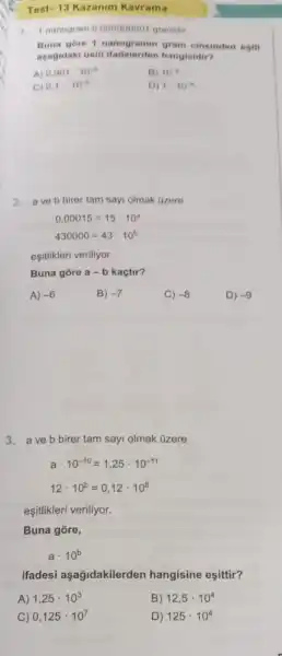 1.nanogram 0.000000001 gramdu
Buna gore cinsinden egiti
agagidaki 0sto hangisidir?
A) 0.001cdot 10^-6
B) 10^4
C) 0.1 10^-4
D) 1cdot 10^6
2. ave b birer tam sayi olmak Gzere
0,00015=15cdot 10^circ 
430000=43cdot 10^b
eşitlikleri veriliyor.
Buna gore a-b kaçtir?
A) -6
B) -7
C) -8
D) -9
3. a ve b birer tam sayi olmak üzere
acdot 10^-10=1,25cdot 10^-11
12cdot 10^b=0,12cdot 10^8
eşitlikleri veriliyor.
Buna gore,
acdot 10^b
ifadesi aşağidakilerden hangisine eşittir?
A) 1,25cdot 10^3
B) 12,5cdot 10^4
C) 0,125cdot 10^7
D) 125cdot 10^4