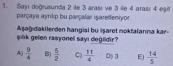 1.
Sayi doğrusunda 2 ile 3 arasi ve 3 ile 4 arasi 4 esit
parçaya ayrilip bu parçalar işaretleniyor.
Asagidakile erden hangisi bu isaret noktalarina kar-
IIIk gelen rasyonel sayi degildir?
A) (9)/(4)
B) (5)/(2)
C) (11)/(4)
D) 3
E) (14)/(5)