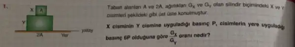 1.
Taban alantan A ve 2A, agirliklar G_(x) ve G_(Y) olan silindir bigimindeki X ve Y
cisimleri sekildeki gibi üst üste konulmustur.
X cisminin Y cismine uyguladigi basing P cisimlerin yere uyguladig.
basing 6P olduguna gore (G_(X))/(a_(Y)) orani nedir?