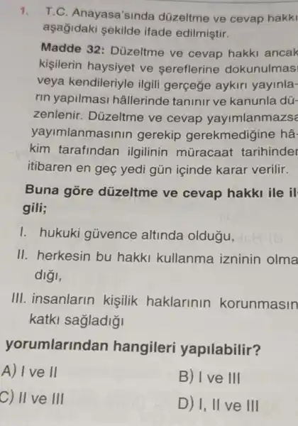 1.
T.C Anayasa'sinda düzeltme ve cevap hakki
aşagidaki sekilde ifade edilmiştir.
Madde 32 : Düzeltme ve cevap hakki ancak
kişilerin haysiyet ve sereflerine dokunulmas
veya kendileriyle ilgili gerçege aykiri yayinla-
rin yapilmasi hâllerinde taninir ve kanunla dü-
zenlenir Dủzeltme ve cevap yayimlanmazse
yayimlanmasinin gerekip gerekmedigine hâ:
kim tarafindan ilgilinin müracaat tarihinder
itibaren en geç yedi gün içinde karar verilir.
Buna gore düzeltme ve cevap hakki ile il
gili;
I. hukuki güvence altinda oldugu,
II. herkesin bu hakki kullanma izninin olma
digi,
III. insanlarin kisilik haklarinin korunmasin
katki sagladigi
yorumlarin dan hangileri yapilabilir?
A) I ve II
B) I ve III
C) II ve III
D) I, II ve III