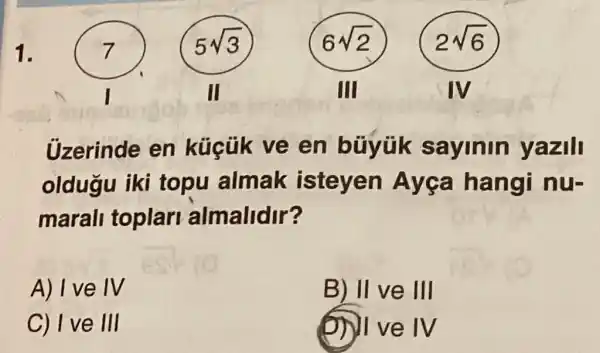 1.
Uzerinde en en búyük sayinin yazill
oldugu iki topu almak isteyen Ayga hangi nu-
marall toplar almalidir?
A) I ve IV
B) II ve III
C) I ve III
(1) I ve IV