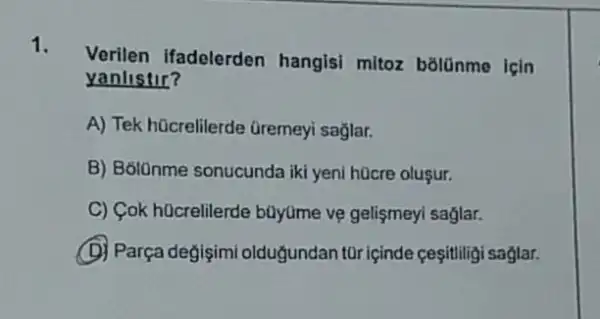 1.
Verilen ifadelerden hangisi mitoz bōlünme Icin
yanlistir?
A) Tek hücrelilerde Gremeyi sağlar.
B) B6lOnme sonucunda iki yeni hücre oluşur.
C) Cok hücrelilerde büyüme vẹ gelişmeyi saglar.
(D) Parça degişimi oldugundan tOr içinde ceşitliligi saglar.