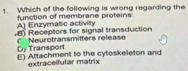 1.
Which of the following is garding the
function of membrane proteins:
A) Enzymatic activity
B) Receptors for signal transduction
C Neurotran smitters relea se
D) Transport
E) Attachment to the cytos keleton and
extracellular matrix