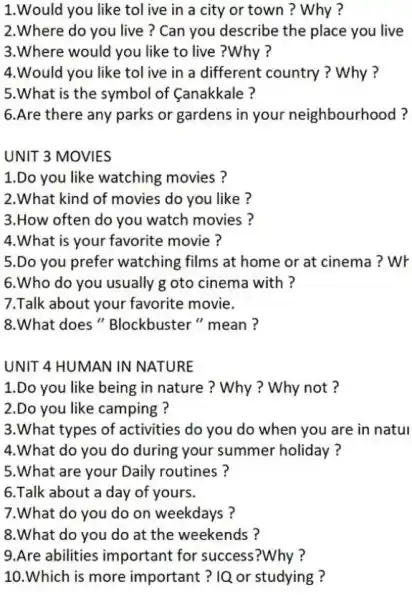 1.Would you like tol ive in a city or town?Why?
2.Where do you live? Can you describe the place you live
3.Where would you like to live ?Why ?
4.Would you like tol ive in a different country ? Why?
5.What is the symbol of (anakkale ?
6.Are there any parks or gardens in your neighbourhood?
UNIT 3 MOVIES
1.Do you like watching movies?
2.What kind of movies do you like ?
3.How often do you watch movies ?
4.What is your favorite movie ?
5.Do you prefer watching films at home or at cinema? Wr
6.Who do you usually g oto cinema with ?
7.Talk about your favorite movie.
8.What does "Blockbuster " mean ?
UNIT 4 HUMAN IN NATURE
1.Do you like being in nature? Why ? Why not?
2.Do you like camping ?
3.What types of activities do you do when you are in natul
4.What do you do during your summer holiday?
5.What are your Daily routines ?
6.Talk about a day of yours.
7.What do you do on weekdays?
8.What do you do at the weekends?
9.Are abilities important for success?Why ?
10.Which is more important ? IQ or studying ?