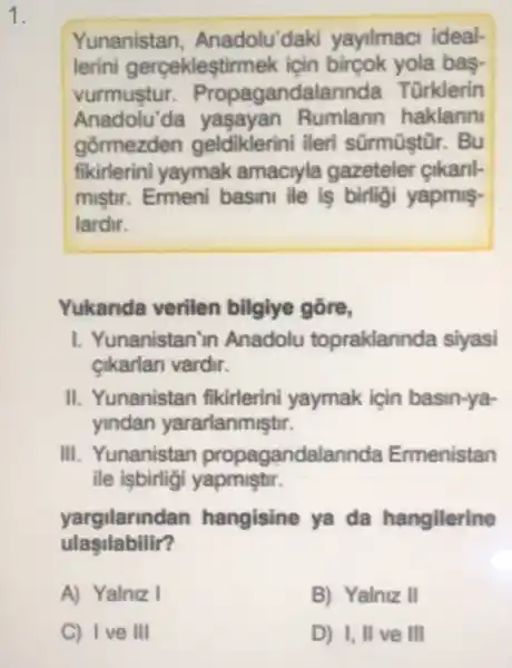 1.
Yunanistan , Anadolu'daki yayilmaci ideal-
lerini gerceklestim nek icin bircok yola bas.
vurmustur Propagandalarinda Türklerin
Anadolu'da Rumlann haklann
gormezden geldiklerini ileri sürmüştūr. Bu
fikirlerini yaymak amaciyla gazeteler cikanl-
mistir. Ermeni basini ile is birligi yapmis-
lardir.
Yukanda verilen bilgiye gõre,
I. Yunanistan'in Anadolu topraklannda siyasi
cikarlan vardir.
II. Yunanistan fikirlerini yaymak için basin-ya-
yindan yararlanmistir.
III. Yunanistan propagandalannda Emenistan
ile isbirligi yapmistir.
yargilarindan hangisine ya da hangilerine
ulasilabilir?
A) Yalniz I
B) Yalniz II
C) Ive III
D) I, II ve III